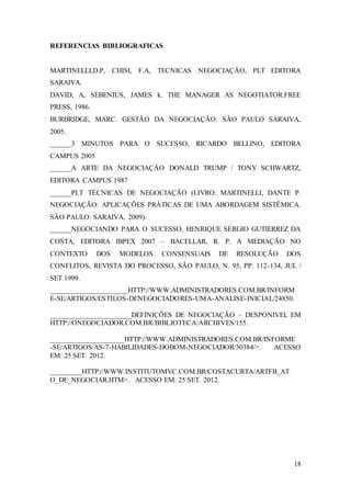18 
REFERENCIAS BIBLIOGRAFICAS 
MARTINELLI,D.P, CHISI, F.A, TECNICAS NEGOCIAÇÃO, PLT EDITORA 
SARAIVA. 
DAVID, A, SEBENIUS, JAMES k. THE MANAGER AS NEGOTIATOR.FREE 
PRESS, 1986. 
BURBRIDGE, MARC. GESTÃO DA NEGOCIAÇÃO. SÃO PAULO SARAIVA, 
2005. 
______3 MINUTOS PARA O SUCESSO, RICARDO BELLINO, EDITORA 
CAMPUS 2005 
______A ARTE DA NEGOCIAÇÃO DONALD TRUMP / TONY SCHWARTZ, 
EDITORA CAMPUS 1987 
______PLT TÉCNICAS DE NEGOCIAÇÃO (LIVRO: MARTINELLI, DANTE P. 
NEGOCIAÇÃO: APLICAÇÕES PRÁTICAS DE UMA ABORDAGEM SISTÊMICA. 
SÃO PAULO: SARAIVA, 2009). 
______NEGOCIANDO PARA O SUCESSO, HENRIQUE SÉRGIO GUTIERREZ DA 
COSTA, EDITORA IBPEX 2007 – BACELLAR, R. P. A MEDIAÇÃO NO 
CONTEXTO DOS MODELOS CONSENSUAIS DE RESOLUÇÃO DOS 
CONFLITOS, REVISTA DO PROCESSO, SÃO PAULO, N. 95, PP. 112-134, JUL / 
SET 1999. 
______________________HTTP://WWW.ADMINISTRADORES.COM.BR/INFORM 
E-SE/ARTIGOS/ESTILOS-DENEGOCIADORES-UMA-ANALISE-INICIAL/24850. 
_______________________DEFINIÇÕES DE NEGOCIAÇÃO – DESPONIVEL EM 
HTTP://ONEGOCIADOR.COM.BR/BIBLIOTECA/ARCHIVES/155. 
_____________________HTTP://WWW.ADMINISTRADORES.COM.BR/INFORME 
-SE/ARTIGOS/AS-7-HABILIDADES-DOBOM-NEGOCIADOR/30384/>. ACESSO 
EM: 25 SET. 2012. 
_________HTTP://WWW.INSTITUTOMVC.COM.BR/COSTACURTA/ARTFB_AT 
O_DE_NEGOCIAR.HTM>. ACESSO EM: 25 SET. 2012. 
