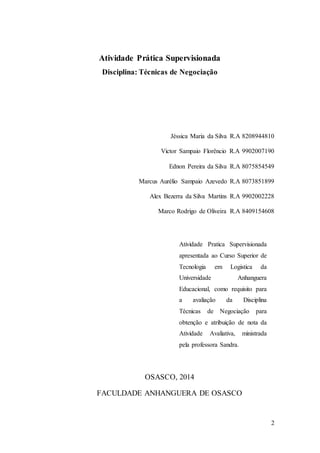 2 
Atividade Prática Supervisionada 
Disciplina: Técnicas de Negociação 
Jéssica Maria da Silva R.A 8208944810 
Victor Sampaio Florêncio R.A 9902007190 
Ednon Pereira da Silva R.A 8075854549 
Marcus Aurélio Sampaio Azevedo R.A 8073851899 
Alex Bezerra da Silva Martins R.A 9902002228 
Marco Rodrigo de Oliveira R.A 8409154608 
Atividade Pratica Supervisionada 
apresentada ao Curso Superior de 
Tecnologia em Logistica da 
Universidade Anhanguera 
Educacional, como requisito para 
a avaliação da Disciplina 
Técnicas de Negociação para 
obtenção e atribuição de nota da 
Atividade Avaliativa, ministrada 
pela professora Sandra. 
OSASCO, 2014 
FACULDADE ANHANGUERA DE OSASCO 
 