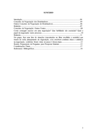 3 
SUMÁRIO 
Introdução.......................................................................................................................04 
Conceitos de Negociação dos Doutrinadores..................................................................05 
Outros Conceitos de Negociação de Doutrinadores........................................................06 
Relatório..........................................................................................................................07 
Conceitos de Negociação: Outras Fontes........................................................................08 
Como conseguir sucesso em uma negociação? Que habilidade são essenciais? Qual o 
papel do negociador neste processo.................................................................................10 
Relatorio..........................................................................................................................11 
Em grupo, faça uma lista de situações (encontradas no filme escolhido e assistido) que 
tratam do tema planejamento da negociação, e/ou envolvem condutas éticas e antiéticas 
na negociação, conforme foram vistas no passo 2 dessa etapa.......................................12 
Roteiro Preparatorio de Perguntas para Prosposta Salariais............................................13 
Considerações Finais.......................................................................................................17 
Referencias Bibliográficas...............................................................................................18 
 