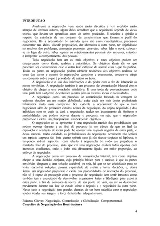 4 
INTRODUÇÃO 
Atualmente a negociação vem sendo muito discutida e tem recebido muito 
atenção de diversos autores, alguns deles acreditam que a negociação depende de várias 
teorias, que devem ser aprendidas antes de serem praticadas. É unânime a opinião a 
respeito da existência de um conjunto de características que formam o perfil do 
negociador. Há a necessidade de entender quais são essas características, precisa-se 
concentrar nas ideias, discutir proposições, dar alternativa a outra parte, ter objetividade 
no resolver dos problemas, apresentar propostas concretas, saber falar e ouvir, colocar-se 
no lugar do outro, saber separar os relacionamentos pessoais dos interesses, entender 
e interpretar o comportamento das pessoas. 
Toda negociação tem um ou mais objetivos e estes objetivos podem ser 
categorizados como ideais, realistas e prioritários. Os objetivos ideais são os que 
poderiam ser concretizados caso o outro lado estivesse de acordo com o que foi pedido. 
Todas as partes na negociação podem oferecer resistência aos objetivos realistas de 
umas das partes e através de negociações cansativas e estressantes, procura-se atingir 
um consenso sobre o que é prioridade de ambos os lados. 
A negociação é o uso das informações e do poder com o fim de influenciar as 
partes envolvidas. A negociação também é um processo de comunicação bilateral com o 
objetivo de chegar a uma conclusão satisfatória. É uma troca de convencimentos onde 
uma parte tem o objetivo de entender a outra com as mesmas idéias e necessidades. 
A negociação como um processo de comunicação baseado na coragem de 
enfrentar desafios em um mundo globalizado, exige cada vez mais destes profissionais 
habilidades muito mais complexas, fica evidente a necessidade de que o bom 
negociador além de promover estudos acerca da negociação, do objeto negociado e dos 
indivíduos com os quais se dará a negociação, realize um levantamento de hipóteses e 
probabilidades que podem ocorrer durante o processo, ou seja, que o negociador 
prepare-se e efetue um planejamento estabelecendo objetivos. 
O negociador ao se apresentar à uma negociação munido das possibilidades que 
podem ocorrer durante e ao final do processo já tem ciência de que ao final da 
exposição e aceitação de ideias pode lhe ocorrer uma resposta negativa da outra parte, e 
dessa maneira, tendo estudado as probabilidades da negociação, certamente não sofrerá 
um impacto surpresa tão forte quanto sofreria caso já não tivesse cogitado tal hipótese, e 
tampouco sofrerá impactos com relação à negociação de modo que prejudique o 
resultado final do processo, visto que em uma negociação existem lados opostos com 
interesses conflitantes, onde o êxito está diretamente ligado, em maior proporção, ao 
esforço do negociador. 
A negociação como um processo de comunicação bilateral, tem como objetivo 
chegar a uma decisão conjunta, cujo principio básico para o sucesso é que as partes 
envolvidas cheguem a uma solução aceitável, ou seja, há que se ter criatividade para se 
tentar encontrar soluções, possuir capacidade de avaliar e tomar decisões, e, dessa 
forma, um negociador preparado e ciente das probabilidades de resolução do processo, 
não só é capaz de prosseguir com o processo de negociação sem sentir impactos como 
também tem a capacidade de desenvolver argumentos fortes e fidedignos para expor à 
outra parte, a fim de convencê-la acerca de seu ponto de vista, ou até os desenvolve 
previamente durante sua fase de estudo sobre o negócio e o negociador da outra parte. 
Neste caso a negociação tem grandes chances de ser bem sucedida caso o negociador 
souber vender sua imagem e força de trabalho adequadamente. 
Palavras Chaves: Negociação, Comunicação e Globalização Comportamental. 
Conceitos de Negociação dos Doutrinadores 
 