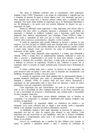 São várias as definições existentes para as conceituações sobre negociação. 
Segundo Cohen (1980) “Negociação é um campo de conhecimento e empenho que visa 
à conquista de pessoas de quem se deseja alguma coisa”, isso demonstra que para o 
autor negociar tem como foco o interesse pessoal voltado para a satisfação de suas 
vantagens. Esse autor define também na negociação que é de fundamental importância o 
uso da informação e do poder, pois isso poderia influenciar na direção em que a 
negociação irá seguir. 
Manter-se informado numa negociação é muito importante, pois através delas os 
envolvidos têm base sobre os principais interesses e prioridades, isso possibilita ao 
negociador a obtenção de melhores resultados, pois o negociador estará bem mais 
preparado para elaborar adequadamente suas estratégias. Cohen (1980:51) define o 
poder como a capacidade de fazer com que as coisas sejam realizadas, de exercer 
controle sobre as pessoas, acontecimentos, situações e sobre si próprio. 
O poder na negociação pode permite influenciar as pessoas e alcançar os seus 
objetivos, com isso ele pode ser utilizado como uma estratégia onde a outra parte poderá 
ceder mais isso poderá fazer uma enorme diferença em uma negociação, quando o poder 
é posto numa situação como uso excessivo ela acaba se encaminhando para a 
negociação do tipo “ganha – perde”. 
Uma variável muito importante numa negociação é o tempo, para (Martinelli e 
Almeida, 1998), o tempo, deve ser cuidadosamente analisada, verificando-se como ela 
afeta o processo e transformando-o em ponto de apoio para projetar o negócio e 
alcançar a satisfação dos envolvidos. Além disso, o tempo pode ser um fator de pressão 
e limitação ao processo de negociação. Percebe-se que, conforme os prazos vão se 
esgotando, maior é a pressão do tempo, podendo gerar concessões para o fechamento do 
acordo. 
O tempo contribui muito para o sucesso ou fracasso de uma negociação, ele 
pode favorecer tanto um quanto o outro lado, isso vai depender das circunstâncias e da 
habilidade do negociador em lidar com essa variável. 
O conceito de negociação pode afetar qualquer tipo de relacionamento humano e 
produzir benefícios duradouros para todos os participantes (Nierenberg, 1968 apud 
Martinelli e Almeida, 1998). O conceito dado por esses autores demonstram a 
negociação do tipo ganha-ganha onde se deve focar nos interesses e ideias de ambos 
participantes para que a negociação seja produtiva. 
Cada negociação tem suas características. Ela pode ser de forma competitiva 
onde se tem a necessidade de obter vantagens financeiras, ou na forma cooperativa que 
se tem a necessidade de preservar o relacionamento, mas continua tendo a necessidade 
de obter vantagens financeiras. 
Com isso os negociadores devem planejar estratégias que se baseiam na 
competição e na cooperação. A estratégia e fundamental para alcançar resultados mais 
elevados na negociação. 
O planejamento da negociação implica em estabelecer um objetivo a ser 
alcançado, serve como referência para se chegar a uma decisão, assim o negociador 
planeja a sua estratégia com base em todas as informações possíveis. 
As habilidades também é fator muito importante no processo da negociação, o 
negociador tem que ter visão do negócio para alcançar os seus objetivos. Cada 
negociador tem que desenvolver as suas habilidades, entre elas se destaca a habilidade 
de interpretar o comportamento, saber ouvir e ter consciência da negociação para se 
chegar ao seu objetivo. 
Leva-se em consideração que a questões da ética definem como respeito, as 
regras, os padrões e princípios morais, a ética é essencial na construção de 
7 
 