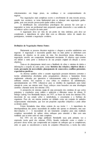 relacionamentos em longo prazo, na confiança e no comprometimento do 
negócio. 
Nas negociações mais complexas ocorre o envolvimento de uma terceira pessoa, 
quando isso acontece, se torna fundamental para se alcançar uma negociação ganha-ganha, 
pois essa terceira pessoa pode ajudar ambos os lados. 
A identificação das características psicológicas das pessoas faz com que o 
negociador se torne um profissional mais preparado quando desenvolve o seu sentido de 
reconhecer ações e reações da outra parte. 
A negociação deve ser vista de um ponto de vista sistêmico, pois deve ser 
considerada a importância de saber lidar com as diferentes visões de mundo dos 
participantes, tornando a negociação evolutiva. 
8 
Definições de Negociação: Outras Fontes 
Diariamente as pessoas discutem negócios e chegam a acordos satisfatórios sem 
negociar. A negociação é necessária quando duas ou mais partes se defrontam com 
diferenças de objetivo ou de ponto de vista. Em decorrência destas diferenças, a 
negociação envolve um componente fundamental movimento. O objetivo aqui consiste 
em induzir a outra parte a deslocar-se de sua posição original em direção a novos 
objetivos. 
Trata-se do planejamento inicial com a finalidade de obter o máximo de dados e 
informações a respeito da outra parte, como: histórico das relações; objetivos ideais e 
reais; presunção da necessidade; planejamento de concessões; conflitos potenciais; 
expectativas positivas. 
As diversas opiniões sobre o assunto negociação possuem inúmeras correntes e 
teorias administrativas abordadas pelos pesquisadores clássicos e humanistas foram 
amplamente criticadas por ignorarem o relacionamento entre a organização e seu 
ambiente externo. Em resposta a essa critica os estudiosos da administração, 
aproximadamente em 1950, voltaram-se para os detalhes da organização para tentar 
entende-la como um sistema total. Esses esforços eram baseados em uma abordagem 
cientifica chamada teoria dos sistemas (TS). 
A perspectiva de sistemas surgiu de uma percepção dos cientistas de que certos 
princípios e conclusões eram validos e aplicáveis a diferentes ramos da ciência. O 
biólogo Ludwig Von Bertalanffy lançou, em 1937, as bases da teoria dos sistemas (TS), 
decorrente do seu estudo sobre o metabolismo, o crescimento e a biofísica do 
organismo. Para ele, um sistema poderia ser definido como um conjunto de unidades 
reciprocamente relacionadas, que tem um propósito especifico (objetivo) e pode afetar 
as demais partes. 
Foram formuladas duas ideias centrais da sua teoria: 1 – A importância da 
interdependência das partes: necessidade de analisar não apenas os elementos, mas suas 
inter-relações; 2 – A necessidade de um tratamento complexo para uma realidade 
complexa: necessidade de aplicar vários enfoques para entender e lidar com uma 
realidade que se torna cada vez mais complexa. 
Em 1951 em um artigo publicado Bertalanffy usou pela primeira vez a 
expressão teoria geral dos sistemas (TGS), ficando conhecido como o criador e 
precursor dessa teoria, que compreendia um conjunto de enfoques que se completavam, 
entre os quais se encontravam a teoria de conjuntos (Mesarovic), a teoria das redes 
 