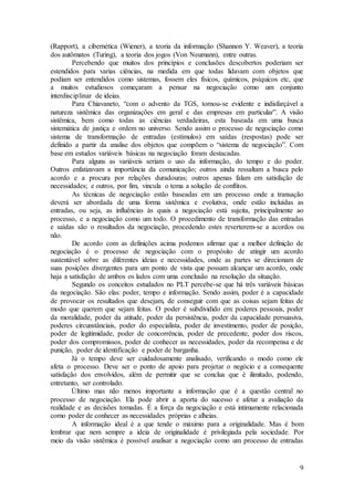 (Rapport), a cibernética (Wiener), a teoria da informação (Shannon Y. Weaver), a teoria 
dos autômatos (Turing), a teoria dos jogos (Von Neumann), entre outras. 
Percebendo que muitos dos princípios e conclusões descobertos poderiam ser 
estendidos para varias ciências, na medida em que todas lidavam com objetos que 
podiam ser entendidos como sistemas, fossem eles físicos, químicos, psíquicos etc, que 
a muitos estudiosos começaram a pensar na negociação como um conjunto 
interdisciplinar de ideias. 
Para Chiavaneto, “com o advento da TGS, tornou-se evidente e indisfarçável a 
natureza sistêmica das organizações em geral e das empresas em particular”. A visão 
sistêmica, bem como todas as ciências verdadeiras, esta baseada em uma busca 
sistemática de justiça e ordem no universo. Sendo assim o processo de negociação como 
sistema de transformação de entradas (estímulos) em saídas (respostas) pode ser 
definido a partir da analise dos objetos que compõem o “sistema de negociação”. Com 
base em estudos variáveis básicas na negociação foram destacadas. 
Para alguns as variáveis seriam o uso da informação, do tempo e do poder. 
Outros enfatizavam a importância da comunicação; outros ainda ressaltam a busca pelo 
acordo e a procura por relações duradouras; outros apenas falam em satisfação de 
necessidades; e outros, por fim, vincula o tema a solução de conflitos. 
As técnicas de negociação estão baseadas em um processo onde a transação 
deverá ser abordada de uma forma sistêmica e evolutiva, onde estão incluídas as 
entradas, ou seja, as influências às quais a negociação está sujeita, principalmente ao 
processo, e a negociação como um todo. O procedimento de transformação das entradas 
e saídas são o resultados da negociação, procedendo estes reverterem-se a acordos ou 
não. 
De acordo com as definições acima podemos afirmar que a melhor definição de 
negociação é o processo de negociação com o propósito de atingir um acordo 
sustentável sobre as diferentes ideias e necessidades, onde as partes se direcionam de 
suas posições divergentes para um ponto de vista que possam alcançar um acordo, onde 
haja a satisfação de ambos os lados com uma conclusão na resolução da situação. 
Segundo os conceitos estudados no PLT percebe-se que há três variáveis básicas 
da negociação. São elas: poder, tempo e informação. Sendo assim, poder é a capacidade 
de provocar os resultados que desejam, de conseguir com que as coisas sejam feitas de 
modo que querem que sejam feitas. O poder é subdividido em: poderes pessoais, poder 
da moralidade, poder da atitude, poder da persistência, poder da capacidade persuasiva, 
poderes circunstânciais, poder do especialista, poder de investimento, poder de posição, 
poder de legitimidade, poder de concorrência, poder de precedente, poder dos riscos, 
poder dos compromissos, poder de conhecer as necessidades, poder da recompensa e de 
punição, poder de identificação e poder de barganha. 
Já o tempo deve ser cuidadosamente analisado, verificando o modo como ele 
afeta o processo. Deve ser o ponto de apoio para projetar o negócio e a consequente 
satisfação dos envolvidos, além de permitir que se conclua que é ilimitado, podendo, 
entretanto, ser controlado. 
Último mas não menos importante a informação que é a questão central no 
processo de negociação. Ela pode abrir a aporta do sucesso e afetar a avaliação da 
realidade e as decisões tomadas. É a força da negociação e está intimamente relacionada 
como poder de conhecer as necessidades próprias e alheias. 
A informação ideal é a que tende o máximo para a originalidade. Mas é bom 
lembrar que nem sempre a ideia de originalidade é privilegiada pela sociedade. Por 
meio da visão sistêmica é possível analisar a negociação como um processo de entradas 
9 
 