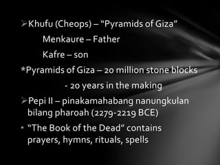 Khufu (Cheops) – “Pyramids of Giza”
     Menkaure – Father
     Kafre – son
*Pyramids of Giza – 20 million stone blocks
          - 20 years in the making
Pepi II – pinakamahabang nanungkulan
 bilang pharoah (2279-2219 BCE)
• “The Book of the Dead” contains
  prayers, hymns, rituals, spells
 