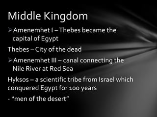 Middle Kingdom
Amenemhet I – Thebes became the
 capital of Egypt
Thebes – City of the dead
Amenemhet III – canal connecting the
 Nile River at Red Sea
Hyksos – a scientific tribe from Israel which
conquered Egypt for 100 years
- “men of the desert”
 