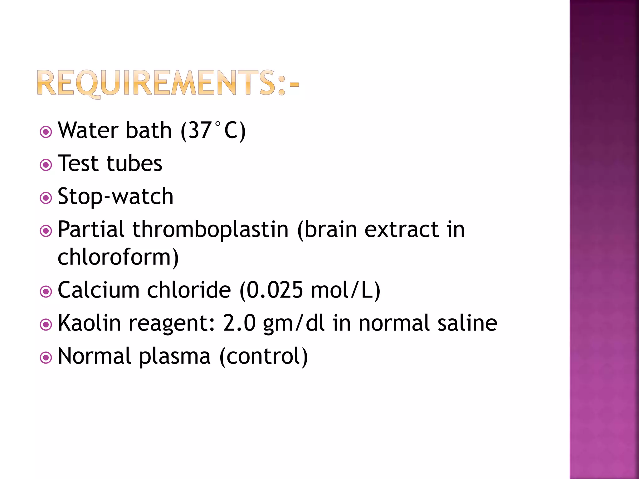  Water bath (37°C)
 Test tubes
 Stop-watch
 Partial thromboplastin (brain extract in
chloroform)
 Calcium chloride (0.025 mol/L)
 Kaolin reagent: 2.0 gm/dl in normal saline
 Normal plasma (control)
 