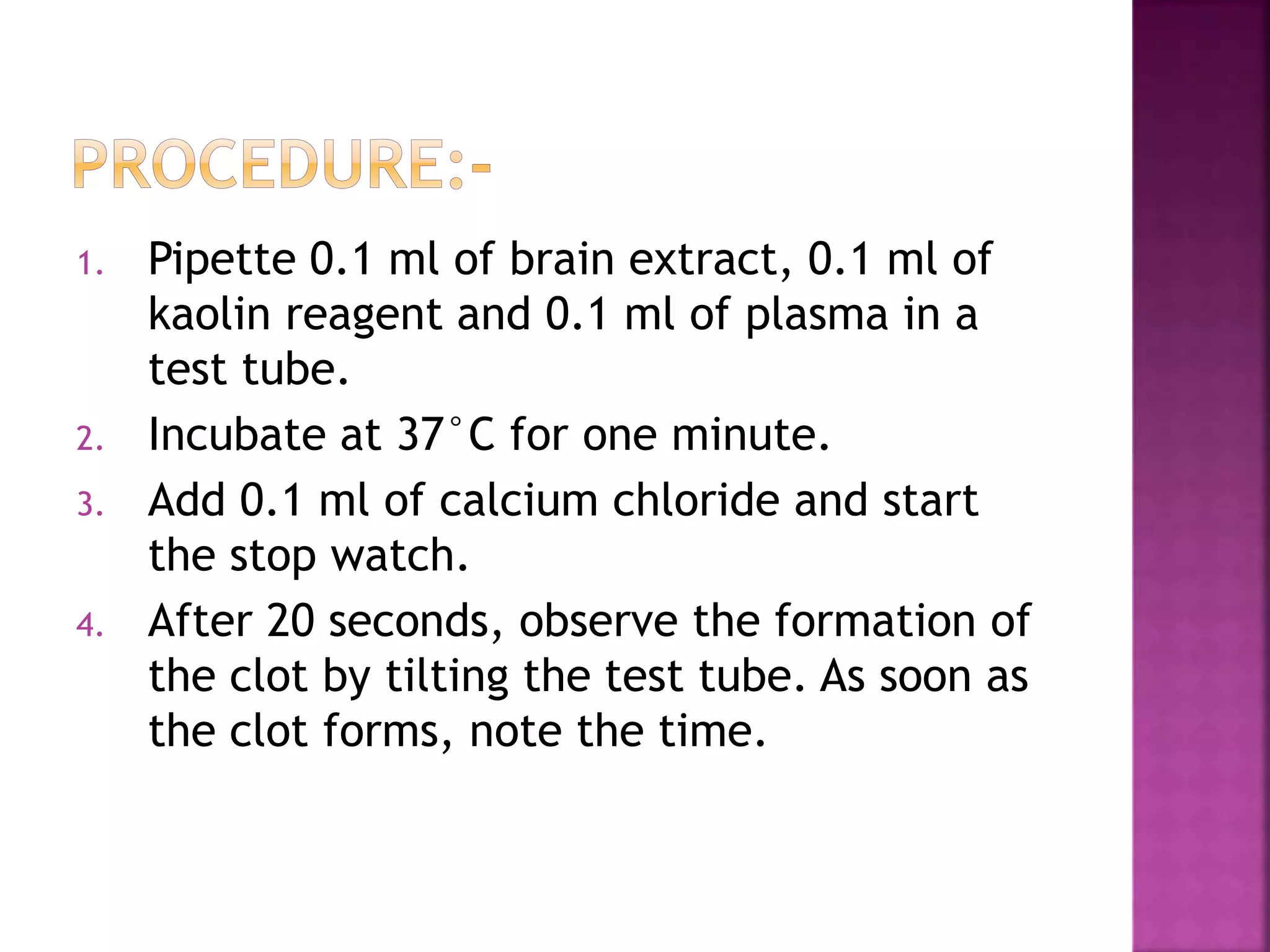 1. Pipette 0.1 ml of brain extract, 0.1 ml of
kaolin reagent and 0.1 ml of plasma in a
test tube.
2. Incubate at 37°C for one minute.
3. Add 0.1 ml of calcium chloride and start
the stop watch.
4. After 20 seconds, observe the formation of
the clot by tilting the test tube. As soon as
the clot forms, note the time.
 