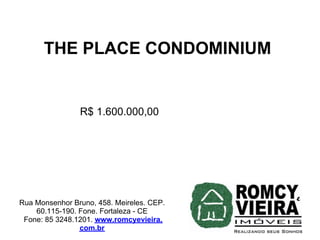 THE PLACE CONDOMINIUM


                R$ 1.600.000,00




Rua Monsenhor Bruno, 458. Meireles. CEP.
    60.115-190. Fone. Fortaleza - CE
 Fone: 85 3248.1201. www.romcyevieira.
                com.br
 