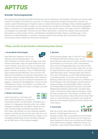 1. Social-Media-Technologien
Viele Menschen begeistern sich für das
­Potenzial, das Social Media bietet – vor
allem Facebook und Twitter. Dennoch haben viele Unter-
nehmen entschieden, dass sie soziale Plattformen nicht
nutzen möchten, da es sich um einen vom Verbraucher
ausgehenden Trend handelt. Diese Philosophie hat sich
jedoch verändert. Inzwischen ­nutzen 4,5 Milliarden Men-
schen weltweit soziale Netzwerke. Hinzu kommen 150
Millionen Konversationen pro Tag über Unternehmen und
Produkte in diesen sozialen Netz­werken. Wenn Unterneh-
men nicht zuhören und sich in diesen Konversationen en-
gagieren, verpassen die die Möglichkeit, mit ihren Kunden
in Verbindung zu treten, ­ihnen Wissen zu vermitteln und
letztendlich die Loyalität der Kunden zu festigen und mehr
Umsatz zu machen.
2. Mobile Technologien
Jedes Unternehmen, das heute noch
keine mobile ­Strategie hat, ist bereits ins
Hintertreffen geraten und läuft Gefahr, an Bedeutung zu
verlieren. Im vergangenen Quartal wurden mehr mobile
Endgeräte, Smartphones und Tablets verkauft als Com-
puter. Die Technologie-Landschaft verwandelt sich in
eine mobile. Alle möchten von ihren Desktops losgelöst
arbeiten und näher bei ihren Kunden sein. Dies ist nur mit
einer Investition in eine mobile Infrastruktur möglich. Auch
touchfähige Geräte haben die Art und Wiese verändert,
wie die Welt heute mit Technologie interagiert.
3. Big Data
Eine Schätzung besagt, dass im Jahr 2017 rund
6,6 Milliarden Menschen Geräte nutzen, die mit
einem Netzwerk verbunden sind. Diese „smarten“ Devices
sind Produkte wie Turnschuhe, Uhren, Kühlschränke,
Autos und auch Flugzeugtriebwerke. Sie zeichnen Mas-
sen an Daten auf und kommunizieren diese dann an User.
So haben Menschen Zugriff auf Informationen, die bisher
außer Reichweite waren. Produkte geben dem Verbrau-
cher heute Informationen zu ihrem Gesundheitszustand,
zu Verhaltensweisen, zur Umwelt, wann die nächste
Wartung ansteht und wie sie ein Maximum an Effizienz aus
ihren Produkten holen. Die Fähigkeit, schnelle Entschei-
dungen auf Basis von Echtzeitdaten treffen zu können,
ist ein Nebeneffekt der Big-Data-Revolution und schafft
Wettbewerbsvorteile für Unternehmen, die diese Daten
nutzen. Unternehmen haben häufig verschiedene, isolier-
te Inseln aus Menschen, Technologien und Daten. Dank
Cloud-Computing können diese Unternehmen diese Inseln
nicht nur zusammenführen, sie erhalten auch Zugriff auf
Daten aus verschiedenen Systemen, die sich abrufen und
nutzen lassen.
4. Community
Mehr als je zuvor haben Menschen den
Wunsch, mit Gleichgesinnten in Ver-
bindung zu treten, Ideen auszu­tauschen und den besten
Experten zu finden, der die Antwort auf ihre Fragen hat.
Diese Expertise ist nicht immer innerhalb der vier ­Wände
ihres Unternehmens verfügbar. Tatsächlich hat kein Un-
ternehmen – egal wie groß oder erfolgreich – immer die
Schneller Technologiewandel
Eine erstaunliche Veränderung betrifft die Beziehung zwischen Menschen und Produkten. Wir lassen uns auf eine völlig
andere Art und Weise auf Produkte ein, sammeln mit unseren persönlichen Geräten Informationen in Echtzeit und
machen unsere Entscheidungen im täglichen Leben von diesen Informationen abhängig. Dieses „Beziehungsgeflecht“
hat sich stark weiterentwickelt. Es begann mit der Aufzeichnung von Daten auf Computern. Heute werden aggregierte
Daten zu wertvollen und nutzbringenden Informationen, die dazu genutzt werden, mit Kunden, Partnern, Mitarbeitern
zu interagieren und Geschäfte in Echtzeit und sehr effektiv abzuwickeln. Unternehmen arbeiten heute als wertvolle
Ökosysteme, in denen Kunden, Partner und Mitarbeiter die Möglichkeit haben, Wissen und Erfahrungen in ihren
Branchen und Geschäftsfeldern zu sammeln. Lösungen werden heute schneller denn je entwickelt und können
Communities und die existierende Infrastruktur einbeziehen.
7 Wege, wie Sie mit dem Kunden in Verbindung treten können
2
 