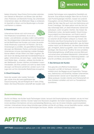 WHITEPAPER
besten Antworten. Neue Online-Communities verbinden
eine Vielzahl an Menschen und Wissen über alle Bran-
chen, Positionen und Standorte hinweg. Sie unterstützen
Unternehmen dabei, die effektivsten Wege zu entdecken,
ihr Geschäft zu führen und ihre Beziehungen zu Kunden
und Partnern zu stärken.
5. Anwendungen
Unternehmen können sich nicht immer auf
ihre Infrastruktur konzentrieren. Es ist viel zu
kosten- und zeitintensiv und alles in allem nicht praktika-
bel. Die erfolgreichsten Unternehmen konzentrieren sich
auf die Bedürfnisse ihrer Kunden und nutzen die existie-
rende Infrastruktur zusammen mit Partnern. Ziel ist es,
Anwendungen zu schaffen, die geschäftliche Herausfor-
derungen der Mitarbeiter, Partner und Kunden bewältigen.
Unternehmen mit einer durchdachten mobilen Strategie
können effektiv mit den Höhen und Tiefen umgehen, die
sich durch die ständig ändernden Kundenbedürfnisse er-
geben. Unternehmen, die keine Apps – weder Social Apps
noch Mobile Apps – einsetzen, verlieren ihre Kunden an
den Wettbewerb. Kunden möchten mit Anbietern zusam-
menarbeiten, die ihnen zuhören und nicht nur deren Anfor-
derungen und Wünsche aufnehmen, sondern auch in der
Lage sind, auf ihre individuellen Bedürfnisse einzugehen.
6. Cloud-Computing
Keine der sozialen oder mobilen Technolo-
gien würde ohne die Leistungsfähigkeit des
Cloud-Computing, das als Rückgrat der IT dient, Erfolg
haben. Die Cloud-Revolution verschafft den sozialen oder
mobilen Technologien eine unglaubliche Flexibilität und
Dynamik. Eine einfache Analogie: Wenn Sie von Punkt A
nach Punkt B gelangen möchten, ­müssen sie zunächst
hinausgehen und eine Straße bauen. Auf halber Strecke
stellen Sie fest, dass Sie auch noch eine Verbindung zum
Punkt C benötigen. Sie haben jedoch nicht die Zeit und
das notwendige Geld, um diese Infrastruktur überall dort
aufzubauen, wohin sie gehen möchten. Sie müssen die
Infrastruktur nutzen, die bereits besteht. Cloud-Compu-
ting ermöglicht es Unternehmen, von Punkt A nach B
nach C und D zu gelangen ohne eine eigene Infrastruk-
tur zwischen all den Punkten aufbauen zu müssen. Die
Revolution des Cloud-Computing hat ein neues System
von Verbindungsmöglichkeiten geschaffen, das die Daten
nutzbar macht und es Menschen, die diese Daten benöti-
gen, ermöglicht, darauf zuzugreifen, wann immer sie diese
benötigen. Die Cloud ist ein Türöffner für eine schnellere
Entscheidungsfindung, schafft einen enormen Mehrwert
und sichert einen schnelleren Markteintritt. Unternehmen
können mit ihrer Kundenbasis in Verbindung bleiben – auf
eine Art und Weise, wie es bisher nicht ­möglich war.
7. Das Vertrauen der Kunden
Eine gesunde und effektive Kundenbezie-
hung steht und fällt mit Vertrauen. Vertrauen
entsteht durch die Begegnung auf Augenhöhe, Transpa-
renz, Datenschutz und Sicherheit. Arbeiten Unternehmen
kundenorientiert, können sie ihr Geschäft auf vielerlei
Weise ausbauen. Kunden möchten eine Partnerschaft mit
ihren Anbietern schließen und nicht nur Transaktionen
durchführen.
Zusammenfassung
Die Art und Weise, wie Kunden heute Technologien nutzen, hat auch die Erwartungshaltung verändert, wie sie mit ihren
Anbietern interagieren möchten. Kunden haben eine Revolution eingeleitet. Sie fordern bessere Benutzeroberflächen,
immer abrufbare Informationen und eine wechselseitige Beziehung, wenn sie mit einem Anbieter zusammenarbeiten
möchten. Unternehmen können diese Anforderungen erfüllen und die Art und Weise, wie sie Geschäfte machen, verbes-
sern, wenn sie innovative und neue Technologien wie Social-, Mobile- und Cloud-Computing nutzen.
APTTUS Corporation | apttus.com | US: (650) 539-2052 | EMEA: +44 (0)1753 272 007
 