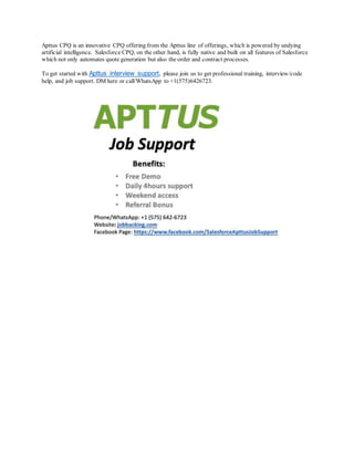 Apttus CPQ is an innovative CPQ offering from the Apttus line of offerings, which is powered by undying
artificial intelligence. Salesforce CPQ, on the other hand, is fully native and built on all features of Salesforce
which not only automates quote generation but also the order and contract processes.
To get started with Apttus interview support, please join us to get professional training, interview/code
help, and job support. DM here or call/WhatsApp to +1(575)6426723.
 