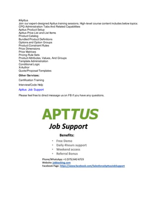 #Apttus
Join our expert-designed Apttus training sessions. High-level course content includes below topics:
CPQ Administration Tabs And Related Capabilities
Apttus Product Setup
Apttus Price List and List Items
Product Catalog
Bundled Product Definitions
Options and Option Groups
Product Constraint Rules
Price Dimensions
Price Matrices
Pricing Rule Sets
Product Attributes, Values, And Groups
Template Administration
Conditional Logic
X-Author
Quote/Proposal Templates
Other Services:
Certification Training
Interview/Code Help
Apttus Job Support
Please feel free to direct message us on FB if you have any questions.
 