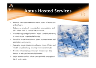 Aptus Hosted Services

•   Reduced client capital expenditure on server infrastructure
    and software;

•   Reduces or completely removes client power, cooling and
    data centre costs of a server infrastructure;

•   Tiered Storage and performance model facilitates flexibility
    in terms of cost, speed and efficiency;

•   Enterprise grade infrastructure allows increased server and
    application performance;

•   Australian based data centres, allowing for an efficient and
    reliable service delivery, ensuring business continuity;

•   Provides inherent disaster recovery for corporate data
    located in the Aptus hosted environment;

•   Single point of contact for all Aptus products through our
    24 /7 service desk.
 