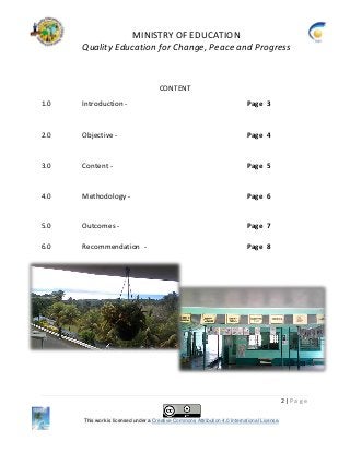 MINISTRY OF EDUCATION
Quality Education for Change, Peace and Progress
2 | P a g e
This work is licensed under a Creative Commons Attribution 4.0 International License.
CONTENT
1.0 Introduction - Page 3
2.0 Objective - Page 4
3.0 Content - Page 5
4.0 Methodology - Page 6
5.0 Outcomes - Page 7
6.0 Recommendation - Page 8
 