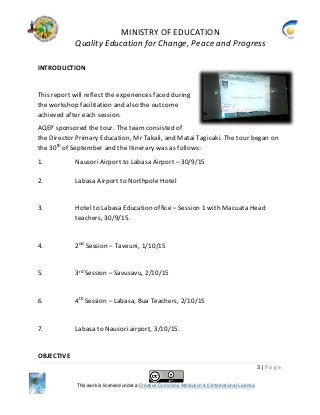 MINISTRY OF EDUCATION
Quality Education for Change, Peace and Progress
3 | P a g e
This work is licensed under a Creative Commons Attribution 4.0 International License.
INTRODUCTION
This report will reflect the experiences faced during
the workshop facilitation and also the outcome
achieved after each session.
AQEP sponsored the tour. The team consisted of
the Director Primary Education, Mr Takali, and Matai Tagicaki. The tour began on
the 30th
of September and the Itinerary was as follows:
1. Nausori Airport to Labasa Airport – 30/9/15
2. Labasa Airport to Northpole Hotel
3. Hotel to Labasa Education office – Session 1 with Macuata Head
teachers, 30/9/15.
4. 2nd
Session – Taveuni, 1/10/15
5. 3rd
Session – Savusavu, 2/10/15
6. 4th
Session – Labasa, Bua Teachers, 2/10/15
7. Labasa to Nausori airport, 3/10/15.
OBJECTIVE
 