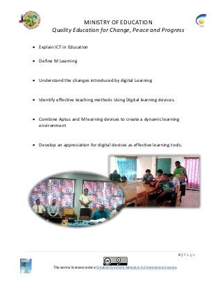 MINISTRY OF EDUCATION
Quality Education for Change, Peace and Progress
4 | P a g e
This work is licensed under a Creative Commons Attribution 4.0 International License.
 Explain ICT in Education
 Define M Learning
 Understand the changes introduced by digital Learning
 Identify effective teaching methods Using Digital learning devices.
 Combine Aptus and M learning devices to create a dynamic learning
environment
 Develop an appreciation for digital devices as effective learning tools.
 