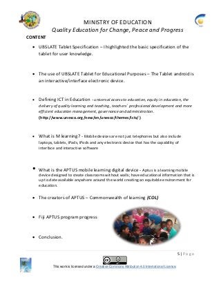 MINISTRY OF EDUCATION
Quality Education for Change, Peace and Progress
5 | P a g e
This work is licensed under a Creative Commons Attribution 4.0 International License.
CONTENT
 UBSLATE Tablet Specification – I highlighted the basic specification of the
tablet for user knowledge.
 The use of UBSLATE Tablet for Educational Purposes – The Tablet android is
an interactive/interface electronic device.
 Defining ICT in Education - universal access to education, equity in education, the
delivery of quality learning and teaching, teachers’ professional development and more
efficient education management, governance and administration.
(http://www.unesco.org/new/en/unesco/themes/icts/ )
 What is M learning? - Mobile devices are not just telephones but also include
laptops, tablets, iPads, iPods and any electronic device that has the capability of
interface and interactive software
• What is the APTUS mobile learning digital device - Aptus is a learning mobile
device designed to create classrooms without walls; have educational information that is
up to date available anywhere around the world creating an equitable environment for
education.
 The creators of APTUS – Commonwealth of learning (COL)
 Fiji APTUS program progress
 Conclusion.
 