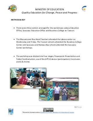 MINISTRY OF EDUCATION
Quality Education for Change, Peace and Progress
6 | P a g e
This work is licensed under a Creative Commons Attribution 4.0 International License.
METHODOLOGY
 There were three centers arranged for the workshops; Labasa Education
Office, Savusavu Education Office and Bucalevu College on Taveuni.
 The Macuata and Bua Head Teachers attended the Labasa center on
Wednesday and Friday. The Taveuni schools attended the Bucalevu College
Center and Savusavu and Natewa Bay schools attended the Savusavu
Center workshops.
 The workshop was divided into four stages; Powerpoint Presentation and
Tablet Familiarisation, use of the APTUS device (participation), Conclusion
and Q & A time.
 