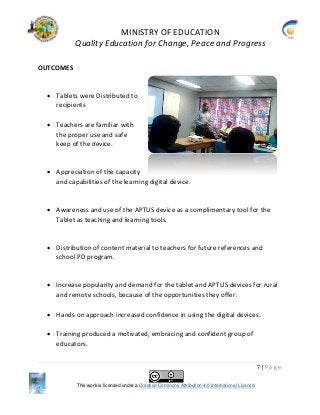 MINISTRY OF EDUCATION
Quality Education for Change, Peace and Progress
7 | P a g e
This work is licensed under a Creative Commons Attribution 4.0 International License.
OUTCOMES
 Tablets were Distributed to
recipients
 Teachers are familiar with
the proper use and safe
keep of the device.
 Appreciation of the capacity
and capabilities of the learning digital device.
 Awareness and use of the APTUS device as a complimentary tool for the
Tablet as teaching and learning tools.
 Distribution of content material to teachers for future references and
school PD program.
 Increase popularity and demand for the tablet and APTUS devices for rural
and remote schools, because of the opportunities they offer.
 Hands on approach increased confidence in using the digital devices.
 Training produced a motivated, embracing and confident group of
educators.
 