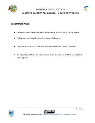 MINISTRY OF EDUCATION
Quality Education for Change, Peace and Progress
8 | P a g e
This work is licensed under a Creative Commons Attribution 4.0 International License.
RECOMMENDATION
 Each session to be increased to a whole day instead of just three hours.
 Follow up to visit each schools instead of clusters.
 The purchase of APTUS devices to compliment the UBSLATE Tablets.
 An Education Officer for each district to be trained for further consultation
and upgrade.
 