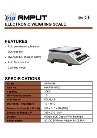 FEATURES
ELECTRONIC WEIGHING SCALE
• Auto power-saving features
• Overload hint
• Overload hint (buzzer alarm)
• Auto Tare function
• Counting mode
Art No APTW418
Item No 01AP-D-WS001
Capacity 30KG
Minimum Graduation 1G
Unit Version KG, G, LB
Operating Temperature 10 ~ 40°C
Dimension Scale (L x W x H) 360 x 310 x 110 (MM)
Dimension Pan (L x W) 320 x 230 (MM)
Display 5 Digits LCD Display With Backlight
Power supply AC-DC 6V Power Adaptor 9V (2.8AH)
SPECIFICATIONS
 