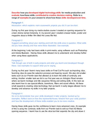 Describe how you developed digital technology skills for media production and
evaluate how these skills contributed to creative decision making. Refer to a
range of examples in your answer to show how these skills developed over time.
Paragraph 1:
Introduction which explains main coursework projects you did. It can be short.
During my first year doing my media studies course I created an opening sequence for
a teen drama named Adversity. In my second year I created a teaser trailer, poster and
magazine about a thriller film titled He Loves Me Not.
Paragraph 2:
Suggest something about your starting point with the skills area in question. What skills
did you have already and how were these illustrated. Use example.
At the beginning I only had basic skills in print media, using software such as Photoshop
and Adobe Illustrator. Having these skills allowed me to understand and develop further
when using these applications.
Paragraph 3:
Talk through use of skill in early projects and what you learnt and developed through
these. Use examples to support what you’re saying.
During my first year I learnt many basic skills on Final Cut Pro such as Importing clips,
favoriting clips (to ease the selection process) and layering sound. We also did smaller
tasks such as our Premlin task that allowed us to learn the skills of continuity and
editing. Another smaller task we did in our first year was an Arlington Road remake
where we learnt montage and title sequence filming and editing skills. In this task we
also learnt how to use special effects, transitions, filters and sound effects. All these
small aspects to creating video technology that we learnt in early stages allowed me to
develop and advance my skills in my later projects.
Paragraph 4:
Go on to demonstrate how your skills developed in later projects, backed up by
examples. Reflect back on how this represents/moves forward from your early position
and how the development of these skills enabled you to be more creative.
Having these skills gave me the confidence to learn more advanced ones. An example
of this is using the continuity skills from our Premlin task to edit our final AS Media
opening sequence. I learnt how to use the slice tool that expands the clip and slows it
 