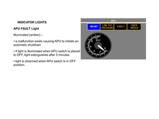 INDICATOR LIGHTS
APU FAULT Light
Illuminated (amber) –
• a malfunction exists causing APU to initiate an
automatic shutdown
• if light is illuminated when APU switch is placed
to OFF, light extinguishes after 5 minutes
• light is disarmed when APU switch is in OFF
position.
 