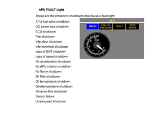 APU FAULT Light
These are the protective shutdowns that cause a fault light:
APU fuel valve shutdown
DC power loss shutdown
ECU shutdown
Fire shutdown
Inlet door shutdown
Inlet overheat shutdown
Loss of EGT shutdown
Loss of speed shutdown
No acceleration shutdown
No APU rotation shutdown
No flame shutdown
Oil filter shutdown
Oil temperature shutdown
Overtemperature shutdown
Reverse flow shutdown
Sensor failure
Underspeed shutdown
 