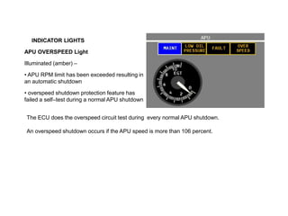 INDICATOR LIGHTS
APU OVERSPEED Light
Illuminated (amber) –
• APU RPM limit has been exceeded resulting in
an automatic shutdown
• overspeed shutdown protection feature has
failed a self–test during a normal APU shutdown
The ECU does the overspeed circuit test during every normal APU shutdown.
An overspeed shutdown occurs if the APU speed is more than 106 percent.
 