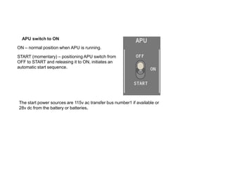 APU switch to ON
ON – normal position when APU is running.
START (momentary) – positioning APU switch from
OFF to START and releasing it to ON, initiates an
automatic start sequence.
The start power sources are 115v ac transfer bus number1 if available or
28v dc from the battery or batteries.
 