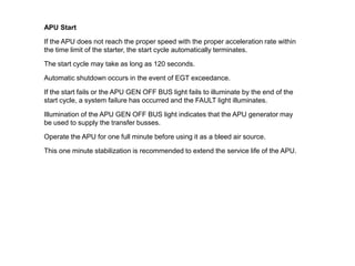 APU Start
If the APU does not reach the proper speed with the proper acceleration rate within
the time limit of the starter, the start cycle automatically terminates.
The start cycle may take as long as 120 seconds.
Automatic shutdown occurs in the event of EGT exceedance.
If the start fails or the APU GEN OFF BUS light fails to illuminate by the end of the
start cycle, a system failure has occurred and the FAULT light illuminates.
Illumination of the APU GEN OFF BUS light indicates that the APU generator may
be used to supply the transfer busses.
Operate the APU for one full minute before using it as a bleed air source.
This one minute stabilization is recommended to extend the service life of the APU.
 