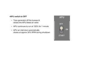 •APU switch to OFF
• Trips generator off the busses &
closes the APU bleed air valve
• APU continues to run at 100% for 1 minute
• APU air inlet door automatically
closes at approx 30% RPM during shutdown
 