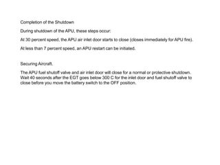 Completion of the Shutdown
During shutdown of the APU, these steps occur:
At 30 percent speed, the APU air inlet door starts to close (closes immediately for APU fire).
At less than 7 percent speed, an APU restart can be initiated.
Securing Aircraft.
The APU fuel shutoff valve and air inlet door will close for a normal or protective shutdown.
Wait 40 seconds after the EGT goes below 300 C for the inlet door and fuel shutoff valve to
close before you move the battery switch to the OFF position.
 