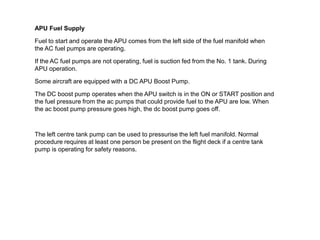 APU Fuel Supply
Fuel to start and operate the APU comes from the left side of the fuel manifold when
the AC fuel pumps are operating.
If the AC fuel pumps are not operating, fuel is suction fed from the No. 1 tank. During
APU operation.
Some aircraft are equipped with a DC APU Boost Pump.
The DC boost pump operates when the APU switch is in the ON or START position and
the fuel pressure from the ac pumps that could provide fuel to the APU are low. When
the ac boost pump pressure goes high, the dc boost pump goes off.
The left centre tank pump can be used to pressurise the left fuel manifold. Normal
procedure requires at least one person be present on the flight deck if a centre tank
pump is operating for safety reasons.
 