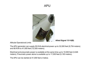 APU
Allied Signal 131-9(B)
Altitude Operational Limits
The APU generator can supply 90 KVA electrical power up to 32,000 feet (9,754 meters)
and 66 KVA to 41,000 feet (12,500 meters).
Electrical and pneumatic power is available at the same time up to 10,000 feet (3,048
meters). Pneumatic power alone is available up to 17,000 feet (5,183 meters).
The APU can be started at 41,000 feet or below.
 