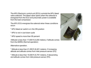 The APU Electronic control unit (ECU) controls the APU bleed
valve solenoid. The bleed valve opens when the solenoid is
energized from the ECU and pneumatic power is available
from the load compressor.
The APU ECU energizes the solenoid when these conditions
occur:
* APU bleed air switch is in the ON position
* APU is not in cool down cycle
* APU speed is more than 95 percent
•Altitude is less than 17,000 ft (5,200 meters), if altitude comes
from the ADIRU (Normal operation)
Alternative operation.
* Altitude is less than 21,000 ft (6,401 meters), if increasing
altitude and altitude comes from inlet pressure sensor (P2)
* Altitude is less than 19,000 ft (5,791 meters), if descending
and altitude comes from inlet pressure sensor (P2).
 