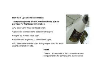 Non–AFM Operational Information
The following items are not AFM limitations, but are
provided for flight crew information.
APU bleed valve must be closed when:
• ground air connected and isolation valve open
• engine no. 1 bleed valve open
• isolation and engine no. 2 bleed valves open.
APU bleed valve may be open during engine start, but avoid
engine power above idle.
Doors
The APU access door at the bottom of the APU
compartment is for servicing and maintenance.
 
