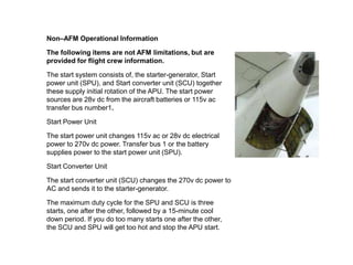 Non–AFM Operational Information
The following items are not AFM limitations, but are
provided for flight crew information.
The start system consists of, the starter-generator, Start
power unit (SPU), and Start converter unit (SCU) together
these supply initial rotation of the APU. The start power
sources are 28v dc from the aircraft batteries or 115v ac
transfer bus number1.
Start Power Unit
The start power unit changes 115v ac or 28v dc electrical
power to 270v dc power. Transfer bus 1 or the battery
supplies power to the start power unit (SPU).
Start Converter Unit
The start converter unit (SCU) changes the 270v dc power to
AC and sends it to the starter-generator.
The maximum duty cycle for the SPU and SCU is three
starts, one after the other, followed by a 15-minute cool
down period. If you do too many starts one after the other,
the SCU and SPU will get too hot and stop the APU start.
 