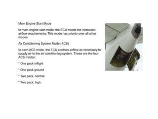 Main Engine Start Mode
In main engine start mode, the ECU meets the increased
airflow requirements. This mode has priority over all other
modes.
Air Conditioning System Mode (ACS)
In each ACS mode, the ECU controls airflow as necessary to
supply air to the air conditioning system. These are the four
ACS modes:
* One pack inflight
* One pack ground
* Two pack, normal
* Two pack, high.
 