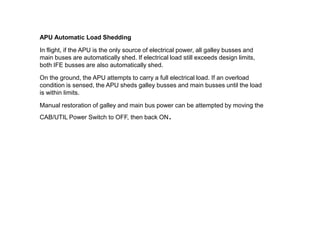 APU Automatic Load Shedding
In flight, if the APU is the only source of electrical power, all galley busses and
main buses are automatically shed. If electrical load still exceeds design limits,
both IFE busses are also automatically shed.
On the ground, the APU attempts to carry a full electrical load. If an overload
condition is sensed, the APU sheds galley busses and main busses until the load
is within limits.
Manual restoration of galley and main bus power can be attempted by moving the
CAB/UTIL Power Switch to OFF, then back ON.
 