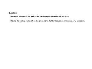 Questions
What will happen to the APU if the battery switch is selected to OFF?
Moving the battery switch off on the ground or in flight will cause an immediate APU shutdown.
 