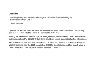 Questions
How long is required between selecting the APU to OFF and switching the
main battery switch OFF?
About 2 Minutes.
Operate the APU for one full minute with no bleed air load prior to shutdown. This cooling
period is recommended to extend the service life of the APU.
Moving the APU switch to OFF trips the APU generator, closes the APU bleed air valve and
extinguishes the APU GEN OFF BUS light. Shutdown occurs automatically after 60 seconds.
The APU fuel shutoff valve and air inlet door will close for a normal or protective shutdown.
Wait 40 seconds after the EGT goes below 300 C for the inlet door and fuel shutoff valve to
close before you move the battery switch to the OFF position.
 