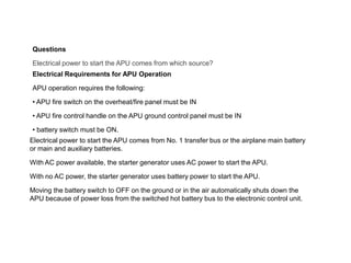 Questions
Electrical power to start the APU comes from which source?
Electrical Requirements for APU Operation
APU operation requires the following:
• APU fire switch on the overheat/fire panel must be IN
• APU fire control handle on the APU ground control panel must be IN
• battery switch must be ON.
Electrical power to start the APU comes from No. 1 transfer bus or the airplane main battery
or main and auxiliary batteries.
With AC power available, the starter generator uses AC power to start the APU.
With no AC power, the starter generator uses battery power to start the APU.
Moving the battery switch to OFF on the ground or in the air automatically shuts down the
APU because of power loss from the switched hot battery bus to the electronic control unit.
 