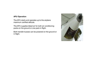 APU Operation
The APU starts and operates up to the airplane
maximum certified altitude.
The APU supplies bleed air for both air conditioning
packs on the ground or one pack in flight.
Both transfer busses can be powered on the ground or
in flight.
 