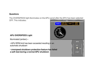 Questions
The OVERSPEED light illuminates on the APU panel after the APU has been selected
OFF. This indicates:
APU OVERSPEED Light
Illuminated (amber) –
• APU RPM limit has been exceeded resulting in an
automatic shutdown
• overspeed shutdown protection feature has failed
a self–test during a normal APU shutdown
 