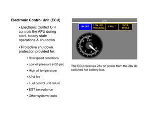 Electronic Control Unit (ECU)
• Electronic Control Unit
controls the APU during
start, steady state
operations & shutdown
• Protective shutdown
protection provided for:
• Overspeed conditions
• Low oil pressure (<35 psi)
• High oil temperature
• APU fire
• Fuel control unit failure
• EGT exceedance
• Other systems faults
The ECU receives 28v dc power from the 28v dc
switched hot battery bus.
 