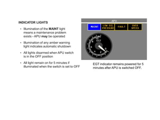 • INDICATOR LIGHTS lights
• Illumination of the MAINT light
means a maintenance problem
exists - APU may be operated
• Illumination of any amber warning
light indicates automatic shutdown
• All lights disarmed when APU switch
is in the OFF position
• All light remain on for 5 minutes if
illuminated when the switch is set to OFF
EGT indicator remains powered for 5
minutes after APU is switched OFF.
 