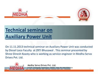 ®
1
Medha Servo Drives Pvt. Ltd.
2-3-2/A, Cherlapally, Hyderabad – 500051. India. Ph- 040-2726 4144
®
1
On 11.11.2013 technical seminar on Auxiliary Power Unit was conducted
by Diesel Loco Faculty at ZRTI Bhusawal . This seminar presented by
Shree Dinesh Koasty who is working as service engineer in Medha Servo
Drives Pvt. Ltd.
Technical seminar on
Auxiliary Power Unit
 