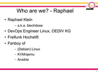 3
Who are we? - Raphael
● Raphael Klein
– a.k.a. blechdose
● DevOps Engineer Linux, OEDIV KG
● Freifunk Hochstift
● Fanboy...