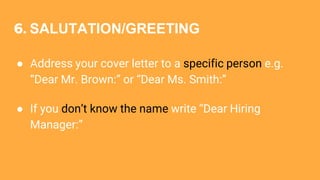 6. SALUTATION/GREETING
● Address your cover letter to a specific person e.g.
“Dear Mr. Brown:” or “Dear Ms. Smith:”
● If you don’t know the name write “Dear Hiring
Manager:”
 